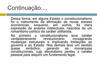 Continuação....
Dessa forma, em alguns Estado o constitucionalismo
foi o instrumento de afirmação de novas classes
econômicas, enquanto, em outros, foi mera
expressão de anseios intelectuais, nascidos de um
romantismo político de caráter utilitarista.
No primeiro o constitucionalismo teve caráter
verdadeiramente revolucionário, consagrando
mudanças estruturais e implicando limitações ao
governo e ao Estado. Nos demais teve um sentido
quase simbólico, gerando as monarquias
constitucionais, cujo absolutismo perdeu o caráter
pessoal para adquirir um fundamento legal.
 