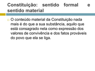 Constituição: sentido formal e
sentido material
 O conteúdo material da Constituição nada
mais é do que a sua substância, aquilo que
está consagrado nela como expressão dos
valores de convivência e dos fatos prováveis
do povo que ela se liga.
 