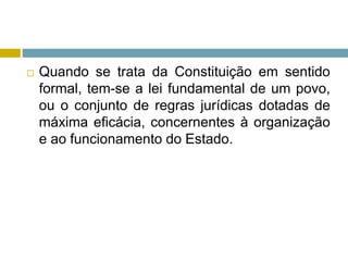  Quando se trata da Constituição em sentido
formal, tem-se a lei fundamental de um povo,
ou o conjunto de regras jurídicas dotadas de
máxima eficácia, concernentes à organização
e ao funcionamento do Estado.
 