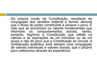  Da própria noção de Constituição, resultante da
conjugação dos sentidos material e formal, decorre
que o titular do poder constituinte é sempre o povo. É
nele que se encontram os valores fundamentais que
informam os comportamentos sociais, sendo,
portanto, ilegítima a Constituição que reflete os
valores e as aspirações de um indivíduo ou de um
grupo e não do povo que a Constituição se vincula. A
constituição autêntica será sempre uma conjugação
de valores individuais e valores sociais, que o próprio
povo selecionou através da experiência.
 