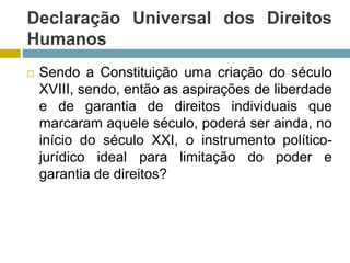Declaração Universal dos Direitos
Humanos
 Sendo a Constituição uma criação do século
XVIII, sendo, então as aspirações de liberdade
e de garantia de direitos individuais que
marcaram aquele século, poderá ser ainda, no
início do século XXI, o instrumento político-
jurídico ideal para limitação do poder e
garantia de direitos?
 