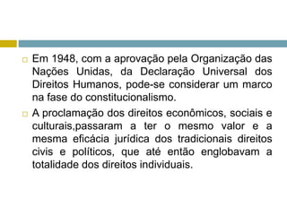  Em 1948, com a aprovação pela Organização das
Nações Unidas, da Declaração Universal dos
Direitos Humanos, pode-se considerar um marco
na fase do constitucionalismo.
 A proclamação dos direitos econômicos, sociais e
culturais,passaram a ter o mesmo valor e a
mesma eficácia jurídica dos tradicionais direitos
civis e políticos, que até então englobavam a
totalidade dos direitos individuais.
 