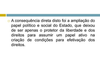  A consequência direta disto foi a ampliação do
papel político e social do Estado, que deixou
de ser apenas o protetor da liberdade e dos
direitos para assumir um papel ativo na
criação de condições para efetivação dos
direitos.
 