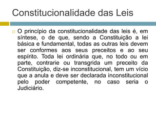 Constitucionalidade das Leis
 O princípio da constitucionalidade das leis é, em
síntese, o de que, sendo a Constituição a lei
básica e fundamental, todas as outras leis devem
ser conformes aos seus preceitos e ao seu
espírito. Toda lei ordinária que, no todo ou em
parte, contrarie ou transgrida um preceito da
Constituição, diz-se inconstitucional, tem um vício
que a anula e deve ser declarada inconstitucional
pelo poder competente, no caso seria o
Judiciário.
 