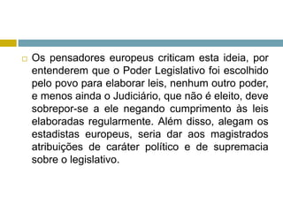  Os pensadores europeus criticam esta ideia, por
entenderem que o Poder Legislativo foi escolhido
pelo povo para elaborar leis, nenhum outro poder,
e menos ainda o Judiciário, que não é eleito, deve
sobrepor-se a ele negando cumprimento às leis
elaboradas regularmente. Além disso, alegam os
estadistas europeus, seria dar aos magistrados
atribuições de caráter político e de supremacia
sobre o legislativo.
 
