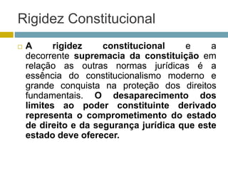 Rigidez Constitucional
 A rigidez constitucional e a
decorrente supremacia da constituição em
relação as outras normas jurídicas é a
essência do constitucionalismo moderno e
grande conquista na proteção dos direitos
fundamentais. O desaparecimento dos
limites ao poder constituinte derivado
representa o comprometimento do estado
de direito e da segurança jurídica que este
estado deve oferecer.
 