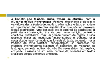  A Constituição também muda, evolui, se atualiza, com a
mudança de sua interpretação. Portanto, mudando a sociedade e
os valores desta sociedade, muda o olhar sobre o texto e mudam
os significados dos diversos significantes, que são as palavras,
regras e princípios. Uma conexão que é possível se estabelecer a
partir desta constatação, é a de que, numa tradição de textos
analíticos, detalhados, com um grande numero de regras, a uma
restrição maior as mudanças interpretativas e portanto uma
necessidade maior de mudanças formais do texto, enquanto, numa
tradição de texto sintético, principiológico, os processos de
mudança interpretativos superam os processos de mudança do
texto que, por este motivo, não são tão necessários. Isto explica,
em parte, a razões de um maior numero de emendas em textos
analíticos do que em textos sintéticos.

 