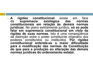  A rigidez constitucional existe em face
da supremacia axiológica das normas
constitucionais em relação às demais normas
jurídicas. No plano estritamente jurídico, só se pode
falar em supremacia constitucional em vista da
rigidez de suas normas. Isto é uma conseqüência
da distinção entre o poder constituinte originário dos
poderes constituídos ou instituídos. Por rigidez
constitucional entenda-se a maior dificuldade
para a modificação das normas da Constituição
do que para a produção ou alteração das demais
normas jurídicas do ordenamento estatal.
 