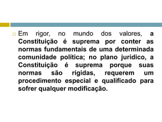  Em rigor, no mundo dos valores, a
Constituição é suprema por conter as
normas fundamentais de uma determinada
comunidade política; no plano jurídico, a
Constituição é suprema porque suas
normas são rígidas, requerem um
procedimento especial e qualificado para
sofrer qualquer modificação.
 