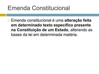 Emenda Constitucional
 Emenda constitucional é uma alteração feita
em determinado texto específico presente
na Constituição de um Estado, alterando as
bases da lei em determinada matéria.
 