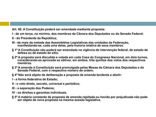 Art. 60. A Constituição poderá ser emendada mediante proposta:
I - de um terço, no mínimo, dos membros da Câmara dos Deputados ou do Senado Federal;
II - do Presidente da República;
III - de mais da metade das Assembléias Legislativas das unidades da Federação,
manifestando-se, cada uma delas, pela maioria relativa de seus membros.
§ 1º A Constituição não poderá ser emendada na vigência de intervenção federal, de estado de
defesa ou de estado de sítio.
§ 2º A proposta será discutida e votada em cada Casa do Congresso Nacional, em dois turnos,
considerando-se aprovada se obtiver, em ambos, três quintos dos votos dos respectivos
membros.
§ 3º A emenda à Constituição será promulgada pelas Mesas da Câmara dos Deputados e do
Senado Federal, com o respectivo número de ordem.
§ 4º Não será objeto de deliberação a proposta de emenda tendente a abolir:
I - a forma federativa de Estado;
II - o voto direto, secreto, universal e periódico;
III - a separação dos Poderes;
IV - os direitos e garantias individuais.
§ 5º A matéria constante de proposta de emenda rejeitada ou havida por prejudicada não pode
ser objeto de nova proposta na mesma sessão legislativa.
 