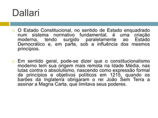 Dallari
 O Estado Constitucional, no sentido de Estado enquadrado
num sistema normativo fundamental, é uma criação
moderna, tendo surgido paralelamente ao Estado
Democrático e, em parte, sob a influência dos mesmos
princípios.
 Em sentido geral, pode-se dizer que o constitucionalismo
moderno tem sua origem mais remota na Idade Média, nas
lutas contra o absolutismo, nascendo como expressão formal
de princípios e objetivos políticos em 1215, quando os
barões da Inglaterra obrigaram o rei João Sem Terra a
assinar a Magna Carta, que limitava seus poderes.
 