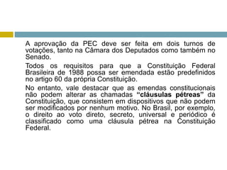 A aprovação da PEC deve ser feita em dois turnos de
votações, tanto na Câmara dos Deputados como também no
Senado.
Todos os requisitos para que a Constituição Federal
Brasileira de 1988 possa ser emendada estão predefinidos
no artigo 60 da própria Constituição.
No entanto, vale destacar que as emendas constitucionais
não podem alterar as chamadas “cláusulas pétreas” da
Constituição, que consistem em dispositivos que não podem
ser modificados por nenhum motivo. No Brasil, por exemplo,
o direito ao voto direto, secreto, universal e periódico é
classificado como uma cláusula pétrea na Constituição
Federal.
 