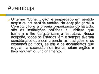 Azambuja
 O termo “Constituição” é empregado em sentido
amplo ou em sentido restrito. Na acepção geral, a
Constituição é a própria organização do Estado,
são as instituições políticas e jurídicas que
formam e lhe caracterizam a estrutura. Nessa
acepção, todos os Estados têm e sempre tiveram
constituição, que compreende as tradições e os
costumes políticos, as leis e os documentos que
regulam a sucessão nos tronos, criam órgãos e
lhes regulam o funcionamento.
 