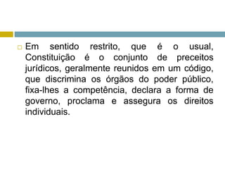  Em sentido restrito, que é o usual,
Constituição é o conjunto de preceitos
jurídicos, geralmente reunidos em um código,
que discrimina os órgãos do poder público,
fixa-lhes a competência, declara a forma de
governo, proclama e assegura os direitos
individuais.
 