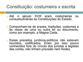 Constituição: costumeira x escrita
 Até o século XVIII eram costumeiras ou
consuetudinárias as Constituições do Estado.
 Compunham-se de praxes, tradições, costumes e
às vezes de uma ou outra lei ou documento,
como por exemplo, a Magna Carta.
 Esses preceitos jurídicos-políticos não estavam
reunidos, codificados. Eram por isso pouco
conhecidos fora do círculo dos juristas e legistas
das cortes, não tinham precisão nem fixidez.
 