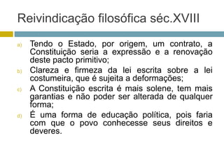 Reivindicação filosófica séc.XVIII
a) Tendo o Estado, por origem, um contrato, a
Constituição seria a expressão e a renovação
deste pacto primitivo;
b) Clareza e firmeza da lei escrita sobre a lei
costumeira, que é sujeita a deformações;
c) A Constituição escrita é mais solene, tem mais
garantias e não poder ser alterada de qualquer
forma;
d) É uma forma de educação política, pois faria
com que o povo conhecesse seus direitos e
deveres.
 