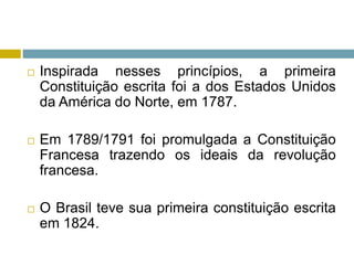  Inspirada nesses princípios, a primeira
Constituição escrita foi a dos Estados Unidos
da América do Norte, em 1787.
 Em 1789/1791 foi promulgada a Constituição
Francesa trazendo os ideais da revolução
francesa.
 O Brasil teve sua primeira constituição escrita
em 1824.
 