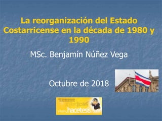 La reorganización del Estado
Costarricense en la década de 1980 y
1990
MSc. Benjamín Núñez Vega
Octubre de 2018
 