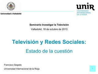 Seminario Investigar la Televisión
Valladolid, 18 de octubre de 2013

Televisión y Redes Sociales:
Estado de la cuestión
Francisco Segado
Universidad Internacional de la Rioja

1

 