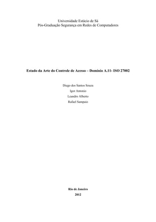 Universidade Estácio de Sá
      Pós-Graduação Segurança em Redes de Computadores




Estado da Arte do Controle de Acesso – Domínio A.11- ISO 27002


                     Diego dos Santos Souza
                          Igor Antonio
                        Leandro Alberto
                        Rafael Sampaio




                         Rio de Janeiro
                             2012
 