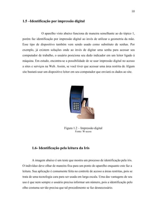 10


1.5 –Identificação por impressão digital


               O aparelho visto abaixo funciona de maneira semelhante ao do tópico 1,
porém faz identificação por impressão digital ao invés de utilizar a geometria da mão.
Esse tipo de dispositivo também vem sendo usado como substituto de senhas. Por
exemplo, já existem soluções onde ao invés de digitar uma senha para acessar seu
computador de trabalho, o usuário posiciona seu dedo indicador em um leitor ligado à
máquina. Em estudo, encontra-se a possibilidade de se usar impressão digital no acesso
a sites e serviços na Web. Assim, se você tiver que acessar uma área restrita de Algum
site bastará usar um dispositivo leitor em seu computador que enviará os dados ao site.




                                 Figura 1.2 – Impressão digital
                                          Fonte: W-acess




       1.6- Identificação pela leitura da Iris


       A imagem abaixo é um teste que mostra um processo de identificação pela íris.
O indivíduo deve olhar de maneira fixa para um ponto do aparelho enquanto este faz a
leitura. Sua aplicação é comumente feita no controle de acesso a áreas restritas, pois se
trata de uma tecnologia cara para ser usada em larga escala. Uma das vantagens de seu
uso é que nem sempre o usuário precisa informar um número, pois a identificação pelo
olho costuma ser tão precisa que tal procedimento se faz desnecessário.
 