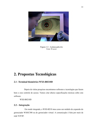 11




                                  Figura 1.3 – Leitura pela íris
                                          Fonte: W-acess




2. Propostas Tecnológicas
2.1 –Terminal biométrico WXS-B0210D


               Depois de várias pesquisas encontramos softwares e tecnologias que fazem
bem o esse controle de acesso. Vamos citar abaixo especificações técnicas sobre este
software.
       WXS-B0210D

2.2 – Integração
               Em modo integrado, o WXS-B210 atua como um módulo de expansão do
gerenciador WXSC300 ou do gerenciador virtual. A comunicação é feita por meio de
rede TCP/IP.
 