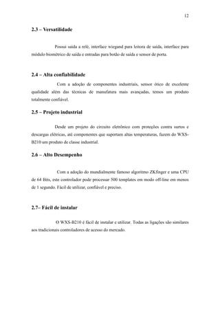 12


2.3 – Versatilidade


             Possui saída a relé, interface wiegand para leitora de saída, interface para
módulo biométrico de saída e entradas para botão de saída e sensor de porta.



2.4 – Alta confiabilidade
              Com a adoção de componentes industriais, sensor ótico de excelente
qualidade além das técnicas de manufatura mais avançadas, temos um produto
totalmente confiável.

2.5 – Projeto industrial

             Desde um projeto do circuito eletrônico com proteções contra surtos e
descargas elétricas, até componentes que suportam altas temperaturas, fazem do WXS-
B210 um produto de classe industrial.

2.6 – Alto Desempenho


              Com a adoção do mundialmente famoso algoritmo ZKfinger e uma CPU
de 64 Bits, este controlador pode processar 500 templates em modo off-line em menos
de 1 segundo. Fácil de utilizar, confiável e preciso.



2.7– Fácil de instalar

              O WXS-B210 é fácil de instalar e utilizar. Todas as ligações são similares
aos tradicionais controladores de acesso do mercado.
 