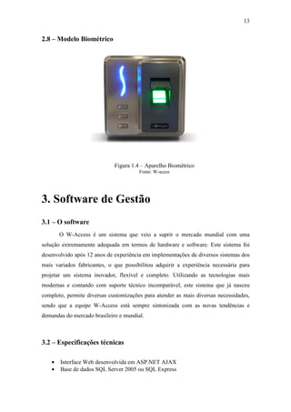 13


2.8 – Modelo Biométrico




                             Figura 1.4 – Aparelho Biométrico
                                       Fonte: W-acess




3. Software de Gestão
3.1 – O software
        O W-Access é um sistema que veio a suprir o mercado mundial com uma
solução extremamente adequada em termos de hardware e software. Este sistema foi
desenvolvido após 12 anos de experiência em implementações de diversos sistemas dos
mais variados fabricantes, o que possibilitou adquirir a experiência necessária para
projetar um sistema inovador, flexível e completo. Utilizando as tecnologias mais
modernas e contando com suporte técnico incomparável, este sistema que já nasceu
completo, permite diversas customizações para atender as mais diversas necessidades,
sendo que a equipe W-Access está sempre sintonizada com as novas tendências e
demandas do mercado brasileiro e mundial.



3.2 – Especificações técnicas

    •   Interface Web desenvolvida em ASP.NET AJAX
    •   Base de dados SQL Server 2005 ou SQL Express
 