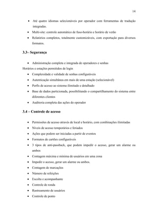 14


    •   Até quatro idiomas selecionáveis por operador com ferramentas de tradução
        integradas.
   •    Multi-site: controle automático de fuso-horário e horário de verão
   •    Relatórios completos, totalmente customizáveis, com exportação para diversos
        formatos.

3.3– Segurança

   •    Administração completa e integrada de operadores e senhas
Horários e estações permitidos de login
   •    Complexidade e validade de senhas configuráveis
   •    Autenticação simultânea em mais de uma estação (selecionável)
   •    Perfis de acesso ao sistema ilimitado e detalhado
   •    Base de dados particionada, possibilitando o compartilhamento do sistema entre
        diferentes clientes
   •    Auditoria completa das ações do operador

3.4 – Controle de acesso

   •    Permissões de acesso através de local e horário, com combinações ilimitadas
   •    Níveis de acesso temporários e feriados
   •    Ações que podem ser iniciadas a partir de eventos
   •    Formatos de cartões configuráveis
   •    3 tipos de anti-passback, que podem impedir o acesso, gerar um alarme ou
        ambos
   •    Contagem máxima e mínima de usuários em uma zona
   •    Impedir o acesso, gerar um alarme ou ambos.
   •    Contagem de marcações
   •    Número de refeições
   •    Escolta e acompanhante
   •    Controle de ronda
   •    Rastreamento de usuários
   •    Controle de ponto
 