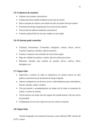 15


3.5–Cadastros de usuários
   •   Cadastro com campos customizáveis
   •   Campos para busca rápida configuráveis por tipo de usuário
   •   Busca avançada de usuários com edição em lotes até quatro fotos por usuário
   •   Ferramenta de design integrada para lay-out da tela de cadastro
   •   Tela auxiliar de cadastro totalmente customizável
   •   Controle cadastral flexível: do mais simples ao mais rígido


3.6–O sistema pode controlar


   •   Visitantes, Funcionários, Contratados, Estagiários, Alunos, Sócios. Ativos,
       Veículos, Empresas, Entrada e saída de materiais.
   •   Usuários e empresas com restrições de acesso (lista negra)
   •   Datas de validade de usuários e cartões, além de cartões provisórios
   •   Diferentes situações para controle de usuários (ativos, inativos, férias,
       desligados, etc)


3.7–Supervisão
   •   Supervisão e controle de todos os dispositivos do sistema através de telas
       gráficas customizáveis por ferramenta de design integrada
   •   Alarmes configuráveis em diversos níveis e individualmente para controladores,
       leitoras, entradas, saídas e usuários
   •   Tela que permite o acompanhamento em tempo real de todas as transações de
       cartões e eventos do sistema
   •   Tela de alarmes em tempo real com registro de reconhecimento e diversos níveis
       de prioridade
   •   Configuração de envio de e-mails em caso de eventos ou alarmes


3.8–Supervisão


       Permite integração com sistemas de terceiros, como softwares ERP, sistemas de
CFTV e outros.
 
