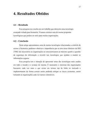 17


4. Resultados Obtidos

4.1 – Resultado
       Essa pesquisa nos resulta em um trabalho que demostra uma tecnologia
avançada voltada para biometria. Visamos mostrar uma de muitas propostas
tecnológicas que podem ser uteis para muitas organizações.

4.2 – Conclusão
       Neste artigo apresentamos uma de muitas tecnologias relacionadas a controle de
acesso e biometria, podemos observar a importância que se tem nesse domínio da ISO
27002 são necessários às organizações se conscientizarem ao máximo quanto à questão
da segurança da informação e investir nas tecnologias que ajudam a manter as
informações seguras.
       Essa pesquisa tem a intenção de apresentar umas das tecnologias mais usadas
em todo o mundo e o avanço da mesma. É necessário o interesse das organizações
buscarem cada vez mais o que existe em termos top de linha no mercado e
implementarem da forma correta assim podendo mitigar os riscos existentes, assim
tornando as organizações cada vez menos vulneráveis.
 