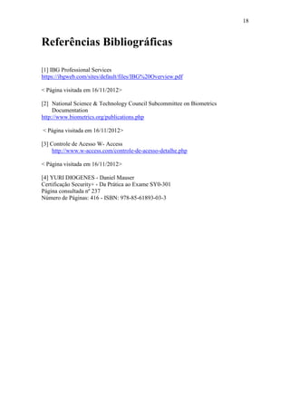 18


Referências Bibliográficas

[1] IBG Professional Services
https://ibgweb.com/sites/default/files/IBG%20Overview.pdf

< Página visitada em 16/11/2012>

[2] National Science & Technology Council Subcommittee on Biometrics
     Documentation
http://www.biometrics.org/publications.php

< Página visitada em 16/11/2012>

[3] Controle de Acesso W- Access
     http://www.w-access.com/controle-de-acesso-detalhe.php

< Página visitada em 16/11/2012>

[4] YURI DIOGENES - Daniel Mauser
Certificação Security+ - Da Prática ao Exame SY0-301
Página consultada nº 237
Número de Páginas: 416 - ISBN: 978-85-61893-03-3
 