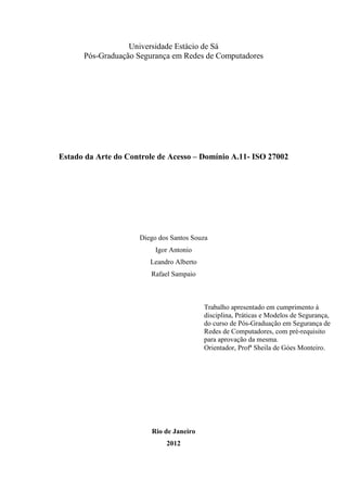 Universidade Estácio de Sá
      Pós-Graduação Segurança em Redes de Computadores




Estado da Arte do Controle de Acesso – Domínio A.11- ISO 27002




                     Diego dos Santos Souza
                          Igor Antonio
                        Leandro Alberto
                        Rafael Sampaio



                                          Trabalho apresentado em cumprimento à
                                          disciplina, Práticas e Modelos de Segurança,
                                          do curso de Pós-Graduação em Segurança de
                                          Redes de Computadores, com pré-requisito
                                          para aprovação da mesma.
                                          Orientador, Profª Sheila de Góes Monteiro.




                         Rio de Janeiro
                             2012
 