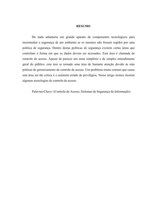RESUMO


       De nada adiantaria um grande aparato de componentes tecnológicos para
incrementar a segurança de um ambiente se os mesmos não fossem regidos por uma
política de segurança. Dentro destas políticas de segurança existem certas áreas que
controlam a forma em que os dados devem ser acessados. Esta área é chamada de
controle de acesso. Apesar de parecer um tema simplório e de simples entendimento
geral do público, esta tem se tornado uma área de bastante atenção devido ás más
práticas de gerenciamento de controle de acesso. Um problema muito comum que causa
esta área ser tão crítica é o acúmulo errado de privilégios. Nesse artigo iremos mostrar
algumas tecnologias de controle de acesso.


       Palavras-Chave: (Controle de Acesso, Sistemas de Segurança da Informação).
 