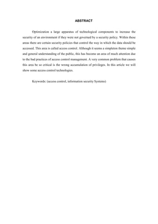 ABSTRACT


       Optimization a large apparatus of technological components to increase the
security of an environment if they were not governed by a security policy. Within these
areas there are certain security policies that control the way in which the data should be
accessed. This area is called access control. Although it seems a simpleton theme simple
and general understanding of the public, this has become an area of much attention due
to the bad practices of access control management. A very common problem that causes
this area be so critical is the wrong accumulation of privileges. In this article we will
show some access control technologies.


       Keywords: (access control, information security Systems)
 