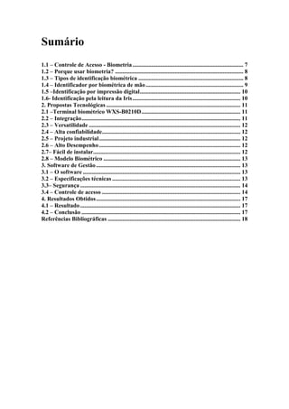Sumário
1.1 – Controle de Acesso - Biometria ............................................................................ 7
1.2 – Porque usar biometria? ........................................................................................ 8
1.3 – Tipos de identificação biométrica ........................................................................ 8
1.4 – Identificador por biométrica de mão ................................................................... 9
1.5 –Identificação por impressão digital ..................................................................... 10
1.6- Identificação pela leitura da Iris .......................................................................... 10
2. Propostas Tecnológicas ............................................................................................ 11
2.1 –Terminal biométrico WXS-B0210D .................................................................... 11
2.2 – Integração ............................................................................................................. 11
2.3 – Versatilidade ........................................................................................................ 12
2.4 – Alta confiabilidade............................................................................................... 12
2.5 – Projeto industrial ................................................................................................. 12
2.6 – Alto Desempenho ................................................................................................. 12
2.7– Fácil de instalar..................................................................................................... 12
2.8 – Modelo Biométrico .............................................................................................. 13
3. Software de Gestão ................................................................................................... 13
3.1 – O software ............................................................................................................ 13
3.2 – Especificações técnicas ........................................................................................ 13
3.3– Segurança .............................................................................................................. 14
3.4 – Controle de acesso ............................................................................................... 14
4. Resultados Obtidos ................................................................................................... 17
4.1 – Resultado .............................................................................................................. 17
4.2 – Conclusão ............................................................................................................. 17
Referências Bibliográficas ........................................................................................... 18
 