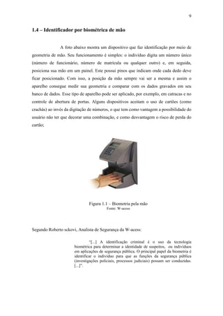 9


1.4 – Identificador por biométrica de mão


               A foto abaixo mostra um dispositivo que faz identificação por meio de
geometria de mão. Seu funcionamento é simples: o indivíduo digita um número único
(número de funcionário, número de matrícula ou qualquer outro) e, em seguida,
posiciona sua mão em um painel. Este possui pinos que indicam onde cada dedo deve
ficar posicionado. Com isso, a posição da mão sempre vai ser a mesma e assim o
aparelho consegue medir sua geometria e comparar com os dados gravados em seu
banco de dados. Esse tipo de aparelho pode ser aplicado, por exemplo, em catracas e no
controle de abertura de portas. Alguns dispositivos aceitam o uso de cartões (como
crachás) ao invés da digitação de números, o que tem como vantagem a possibilidade do
usuário não ter que decorar uma combinação, e como desvantagem o risco de perda do
cartão;




                              Figura 1.1 – Biometria pela mão
                                         Fonte: W-acess




Segundo Roberto sckovi, Analista de Segurança da W-acess:

                               “[...] A identificação criminal é o uso da tecnologia
                      biométrica para determinar a identidade de suspeitos, ou indivíduos
                      em aplicações de segurança pública. O principal papel da biometria é
                      identificar o indivíduo para que as funções da segurança pública
                      (investigações policiais, processos judiciais) possam ser conduzidas.
                      [...]”.
 