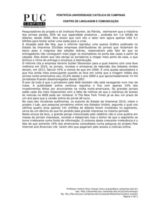 PONTIFÍCIA UNIVERSIDADE CATÓLICA DE CAMPINAS

                              CENTRO DE LINGUAGEM E COMUNICAÇÃO


Pesquisadores do projeto e do Instituto Poynter, da Flórida, estimaram que a indústria
dos jornais perdeu 30% de sua capacidade produtiva , avaliada em 1,6 bilhão de
dólares, desde 2000. Eles dizem que com isto o setor tem agora apenas US$ 4,1
bilhões para tentar achar uma saída para a crise.
A situação está tão feia, que o informe reproduz uma queixa Grafico publicado no
Estado da Imprensa 2010das empresas distribuidoras de jornais que reclamam do
baixo peso e magreza das edições diárias, responsáveis pelo fato de que os
entregadores não conseguem mais jogar os exemplares na porta das casas a partir da
calçada. Elas dizem que isto obriga os jornaleiros a chegar mais perto da casa, o que
diminui o ritmo de entrega e encarece a distribuição.
O informe cita a empresa Veronis Suhler Stevenson para a qual mesmo com uma leve
melhoria em 2010, os jornais, revistas e emissoras de televisão dos Estados Unidos
devem, em 2013, faturar 43% a menos do que em 2006. É uma queda assustadora e
que fica ainda mais preocupante quando se leva em conta que a tiragem média dos
jornais norte-americanos caiu 25,6% desde o ano 2000 e que aproximadamente 14 mil
jornalistas ficaram desempregados desde 2007.
O pior de tudo é que o jornalismo pela Web também não está navegando num mar de
rosas. A publicidade online continua raquítica e fica com apenas 10% dos
investimentos feitos por anunciantes na mídia norte-americana. Os grandes jornais
estão cada dia mais impacientes com a falta de indícios de que a cobrança de acesso
às noticias na WEB pode ser rentável. O The New York Times já se deu um prazo de
um ano para que a versão online do jornal dê lucro.
No caso das iniciativas autônomas, os autores do Estado da Imprensa 2010, citam o
projeto J-Lab, que pesquisa jornalismo online nos Estados Unidos, segundo o qual nos
últimos quatro anos apenas 141 milhões de dólares foram investidos no segmento,
cerca de um décimo do que foi perdido pela grande imprensa no mesmo período.
Nesta sinuca de bico, o grande perigo mencionado pelo relatório não é uma quebra em
massa de jornais impressos, revistas e telejornais mas o temor de que o segmento se
torne irrelevante como fonte de informação. O sintoma desta crescente irrelevância é o
fato de que somente 19% dos americanos consultados numa pesquisa do projeto Pew
Internet and American Life terem dito que pagariam pelo acesso a notícias online.




                                   Professor mestre Artur Araujo (artur.araujo@puc-campinas.edu.br)
                                           site: http://docentes.puc-campinas.edu.br/clc/arturaraujo/
                            ftp: ftp://ftp-acd.puc-campinas.edu.br/pub/professores/clc/artur.araujo/
                                                                                       Página 2 de 2
 