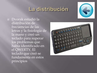  Dvorak estudió la
distribución de
frecuencias de las
letras y la fisiología de
la mano y creó un
teclado para superar
los problemas que
había identificado en
el QWERTY. El
teclado que creó se
fundamenta en estos
principios
 