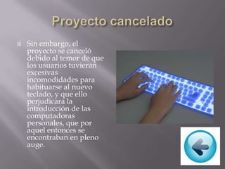  Sin embargo, el
proyecto se canceló
debido al temor de que
los usuarios tuvieran
excesivas
incomodidades para
habituarse al nuevo
teclado, y que ello
perjudicara la
introducción de las
computadoras
personales, que por
aquel entonces se
encontraban en pleno
auge.
 