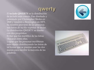 El teclado QWERTY es la distribución
de teclado más común. Fue diseñado y
patentado por Christopher Sholes en
1868 y vendido a Remington en 1873.
Su nombre proviene de las primeras
seis letras de su fila superior de teclas.
La distribución QWERTY se diseño
con dos propósitos:
Evitar que los martillos de las letras
chocaran entre ellas.
Lograr que las personas escribieran
más rápido distribuyendo las letras de
tal forma que se puedan usar las dos
manos para escribir la mayoría de las
palabras.
 