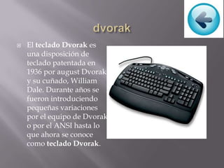  El teclado Dvorak es
una disposición de
teclado patentada en
1936 por august Dvorak
y su cuñado, William
Dale. Durante años se
fueron introduciendo
pequeñas variaciones
por el equipo de Dvorak
o por el ANSI hasta lo
que ahora se conoce
como teclado Dvorak.
 
