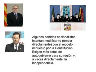 Algunos partidos nacionalistas intentan modificar (o romper directamente) con el modelo impuesto por la Constitución. Exigen más cotas de autogobierno para su región y, a veces directamente, la independencia. 