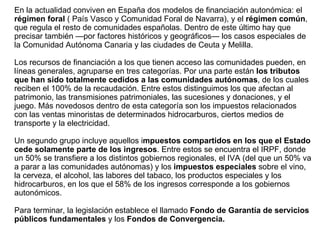 En la actualidad conviven en España dos modelos de financiación autonómica: el  régimen foral  ( País Vasco y Comunidad Foral de Navarra), y el  régimen común , que regula el resto de comunidades españolas. Dentro de este último hay que precisar también —por factores históricos y geográficos— los casos especiales de la Comunidad Autónoma Canaria y las ciudades de Ceuta y Melilla. Los recursos de financiación a los que tienen acceso las comunidades pueden, en líneas generales, agruparse en tres categorías. Por una parte están  los tributos que han sido totalmente cedidos a las comunidades autónomas , de los cuales reciben el 100% de la recaudación. Entre estos distinguimos los que afectan al patrimonio, las transmisiones patrimoniales, las sucesiones y donaciones, y el juego. Más novedosos dentro de esta categoría son los impuestos relacionados con las ventas minoristas de determinados hidrocarburos, ciertos medios de transporte y la electricidad. Un segundo grupo incluye aquellos i mpuestos compartidos en los que el Estado cede solamente parte de los ingresos . Entre estos se encuentra el IRPF, donde un 50% se transfiere a los distintos gobiernos regionales, el IVA (del que un 50% va a parar a las comunidades autónomas) y los  impuestos especiales  sobre el vino, la cerveza, el alcohol, las labores del tabaco, los productos especiales y los hidrocarburos, en los que el 58% de los ingresos corresponde a los gobiernos autonómicos. Para terminar, la legislación establece el llamado  Fondo de Garantía de servicios públicos fundamentales  y   los  Fondos de Convergencia. 