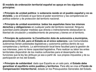 El modelo de ordenación territorial español se apoya en los siguientes principios: Principio de unidad política : la  soberanía reside en el pueblo español y no es divisible , y es el Estado el que tiene el poder económico y las competencias en política exterior y de protección del territorio nacional. Principio de unidad económica :  todos los españoles tiene los mismos derechos y obligaciones  en cualquier parte del territorio nacional. Ninguna autoridad podrá adoptar medidas que directa o indirectamente obstaculicen la libertad de circulación y establecimiento de personas y bienes en el territorio. Principio de autonomía :  la Constitución dota de autonomía a municipios, provincias y CC.AA, pero el Estado es el único soberano . Las Comunidades autónomas tienen potestades legislativas y autonomía política dentro de sus competencias y territorio. La administración local tiene facultad para la gestión de sus intereses, pero no tiene capacidad legislativa. Para realizar su labor los entes territoriales dispondrán de los medios suficientes para el desempeño de las funciones que la ley les atribuye ya sea a partir de  sus propios impuestos y de su participación en los del Estado. Principio de solidaridad : dado que España es un solo país, el  Estado debe garantizar el equilibrio entre pueblos y territorios . Para ello se crea el  Fondo de Compensación Interterritorial , dotado en los Presupuestos Generales del Estado. 