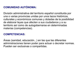 COMUNIDAD AUTÓNOMA:   División administrativa del territorio español constituida por una o varias provincias unidas por unos lazos históricos, culturales y económicos comunes y dotadas de la posibilidad de elaborar leyes que afecten a sus ciudadanos y a su territorio así como de autogobernarse en determinadas materias (competencias). COMPETENCIAS: Áreas (sanidad, educación...) en las que las diferentes administraciones tienen poder para actuar o decretar normas. Pueden ser exclusivas o compartidas. 