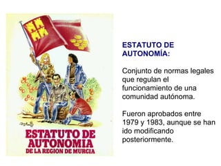 ESTATUTO DE AUTONOMÍA: Conjunto de normas legales que regulan el funcionamiento de una comunidad autónoma. Fueron aprobados entre 1979 y 1983, aunque se han ido modificando posteriormente. 