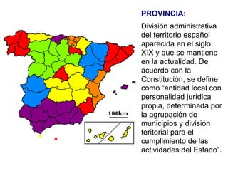 PROVINCIA: División administrativa del territorio español aparecida en el siglo XIX y que se mantiene en la actualidad. De acuerdo con la Constitución, se define como “entidad local con personalidad jurídica propia, determinada por la agrupación de municipios y división teritorial para el cumplimiento de las actividades del Estado”. 