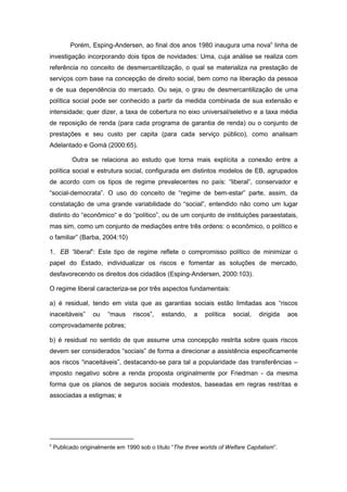Porém, Esping-Andersen, ao final dos anos 1980 inaugura uma nova6
linha de
investigação incorporando dois tipos de novidades: Uma, cuja análise se realiza com
referência no conceito de desmercantilização, o qual se materializa na prestação de
serviços com base na concepção de direito social, bem como na liberação da pessoa
e de sua dependência do mercado. Ou seja, o grau de desmercantilização de uma
política social pode ser conhecido a partir da medida combinada de sua extensão e
intensidade; quer dizer, a taxa de cobertura no eixo universal/seletivo e a taxa média
de reposição de renda (para cada programa de garantia de renda) ou o conjunto de
prestações e seu custo per capita (para cada serviço público), como analisam
Adelantado e Gomà (2000:65).
Outra se relaciona ao estudo que torna mais explícita a conexão entre a
política social e estrutura social, configurada em distintos modelos de EB, agrupados
de acordo com os tipos de regime prevalecentes no país: “liberal”, conservador e
“social-democrata”. O uso do conceito de “regime de bem-estar” parte, assim, da
constatação de uma grande variabilidade do “social”, entendido não como um lugar
distinto do “econômico“ e do “político”, ou de um conjunto de instituições paraestatais,
mas sim, como um conjunto de mediações entre três ordens: o econômico, o político e
o familiar” (Barba, 2004:10)
1. EB “liberal”: Este tipo de regime reflete o compromisso político de minimizar o
papel do Estado, individualizar os riscos e fomentar as soluções de mercado,
desfavorecendo os direitos dos cidadãos (Esping-Andersen, 2000:103).
O regime liberal caracteriza-se por três aspectos fundamentais:
a) é residual, tendo em vista que as garantias sociais estão limitadas aos “riscos
inaceitáveis” ou “maus riscos”, estando, a política social, dirigida aos
comprovadamente pobres;
b) é residual no sentido de que assume uma concepção restrita sobre quais riscos
devem ser considerados “sociais” de forma a direcionar a assistência especificamente
aos riscos “inaceitáveis”, destacando-se para tal a popularidade das transferências –
imposto negativo sobre a renda proposta originalmente por Friedman - da mesma
forma que os planos de seguros sociais modestos, baseadas em regras restritas e
associadas a estigmas; e
6
Publicado originalmente em 1990 sob o título “The three worlds of Welfare Capitalism”.
 